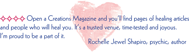 Open a Creations Magazine and you'll find pages of healing articles and people who will heal you. It's a trusted venue, time-tested and joyous. I'm proud to be a part of it.  Rochelle Jewel Shapiro, psychic, author