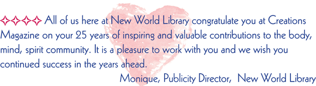 All of us here at New World Library congratulate you at Creations Magazine on your 25 years of inspiring and valuable contributions to the body, mind, spirit community. It is a pleasure to work with your and we wish you continued success in the years ahead.  Monique, Publicity Director, New World Library