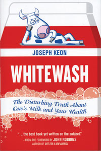 WHITEWASH: The Disturbing Truth
About Cows Milk and Your Health
by Joseph Keon