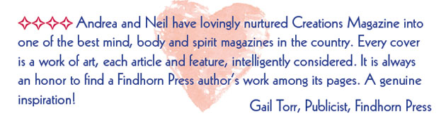 Andrea and Neil have lovingly nurtured Creations Magazine into one of the best mind, body and spirit magazines in the country. Every cover
is a work of art, each article and feature, intelligently considered. It is always
an honor to find a Findhorn Press authors work among its pages. A genuine
inspiration! - Gail Torr, Publicist, Findhorn Press