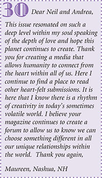 Dear Neil and Andrea,
This issue resonated on such a
deep level within my soul speaking
of the depth of love and hope this
planet continues to create. Thank
you for creating a media that
allows humanity to connect from
the heart within all of us. Here I
continue to find a place to read
other heart-felt submissions. It is
here that I know there is a rhythm
of creativity in todays sometimes
volatile world. I believe your
magazine continues to create a
forum to allow us to know we can
choose something different in all
our unique relationships within
the world. Thank you again,
Maureen, Nashua, NH