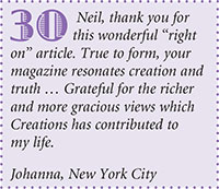 Neil, thank you for
this wonderful right
on article. True to form, your
magazine resonates creation and
truth  Grateful for the richer
and more gracious views which
Creations has contributed to
my life.
Johanna, New York City
