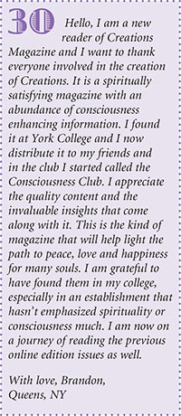 Hello, I am a new
reader of Creations
Magazine and I want to thank
everyone involved in the creation
of Creations. It is a spiritually
satisfying magazine with an
abundance of consciousness
enhancing information. I found
it at York College and I now
distribute it to my friends and
in the club I started called the
Consciousness Club. I appreciate
the quality content and the
invaluable insights that come
along with it. This is the kind of
magazine that will help light the
path to peace, love and happiness
for many souls. I am grateful to
have found them in my college,
especially in an establishment that
hasnt emphasized spirituality or
consciousness much. I am now on
a journey of reading the previous
online edition issues as well.
With love, Brandon,
Queens, NY