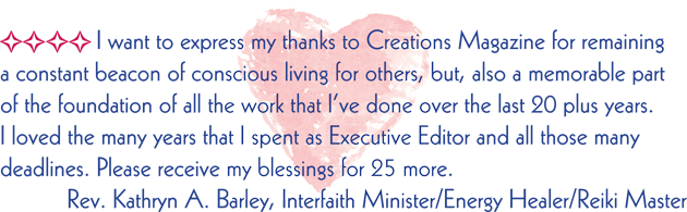 I want to express my thanks to Creations Magazine for remaining a constant beacon of conscious living for others, but, also a memorable part of the foundation of all the work that I've done over the last 20 plus years. I loved the many years that I spent as Executive Editor and all those many deadlines. Please receive my blessings for 25 more. Rev. Kathryn A. Barley, Interfaith Minister/Energy Healer/Reiki Master