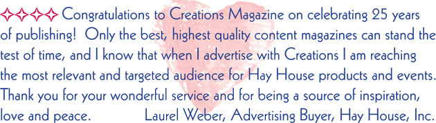 Congratulations to Creations Magazine on celebrating 25 years of publishing! Only the best, highest quality content magazines can stand the test of time, and I know that when I advertise with Creations I am reaching the most relevant and targeted audience for Hay House products and events. Thank you for your wonderful service and for being a source of inspiration, love and peace.  Laure Weber, Advertising Buyer, Hay House, Inc.