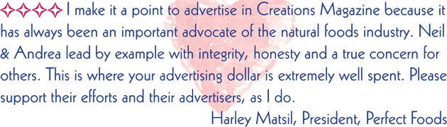 I make it a point to advertise in Creations Magazine because it has always been an important advocate of the natural foods industry. Neil and Andrea lead by example with integrity, honesty and a true concern for others. This is where your advertising dollar is extremely well spent. Please support their efforts and their advertisers, as I do.  Harley Matsil, President Perfect Foods