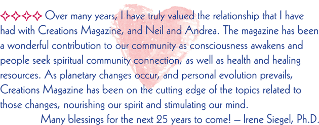 Over many years, I have truly valued the relationship that I have had with Creations Magazine, and Neil and Andrea. The magazine has been a wonderful contribution to our community as consciousness awakens and people seek spiritual community connection, as well as health and healing resources. As planetary changes occur, and personal evolution prevails, Creations Magazine has been on the cutting edge of the topics related to those changes, nourishing our spirit and stimulating our mind. Many blessings for the next 25 years to come! Irene Siegel, Ph.D.