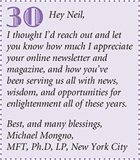 Hey Neil,
I thought Id reach out and let
you know how much I appreciate
your online newsletter and
magazine, and how youve
been serving us all with news,
wisdom, and opportunities for
enlightenment all of these years.
Best, and many blessings,
Michael Mongno,
MFT, Ph.D, LP, New York City