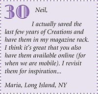 Neil,
I actually saved the
last few years of Creations and
have them in my magazine rack.
I think its great that you also
have them available online (for
when we are mobile). I revisit
them for inspiration...
Maria, Long Island, NY