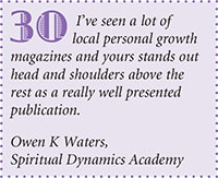 Ive seen a lot of
local personal growth
magazines and yours stands out
head and shoulders above the
rest as a really well presented
publication.
Owen K Waters,
Spiritual Dynamics Academy
