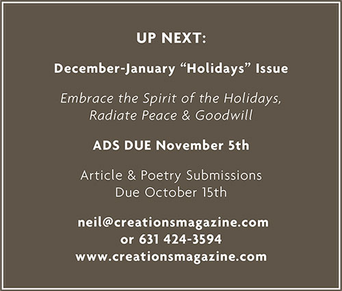 Up Next: December-January "Holidays" Issue Embrace the Spirit of the Holidays, Radiate Peace & Goodwill Ads Due November 5th Article & Poetry Submissions Due October 15th neil@creatiosmagazine.com or 631 424-3594 www.creationsmagazine.com