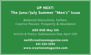 UP NEXT: The June/July Summer “Men’s” Issue Balanced Masculinity, Fathers, Creative Passion, Prosperity & Abundance ADS DUE May 5th Article & Poetry Submissions Due April 12th neil@creationsmagazine.com 631 424-3594 www.creationsmagazine.com