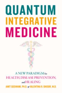 QUANTUM INTEGRATIVE MEDICINE: A New Paradigm For HEALTH, DISEASE PREVENTION, and HEALING. by Amit Goswami and Valentina Onisor