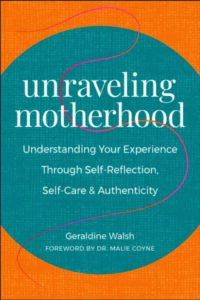 UNRAVELING MOTHERHOOD: Understanding Your Experience through Self-Reflection, Self-Care & Authenticity by Geradine Walsh